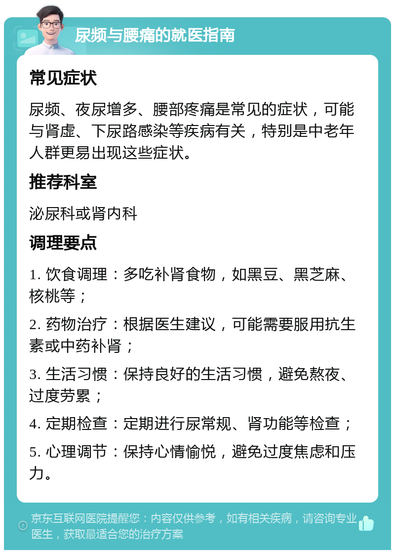 尿频与腰痛的就医指南 常见症状 尿频、夜尿增多、腰部疼痛是常见的症状，可能与肾虚、下尿路感染等疾病有关，特别是中老年人群更易出现这些症状。 推荐科室 泌尿科或肾内科 调理要点 1. 饮食调理：多吃补肾食物，如黑豆、黑芝麻、核桃等； 2. 药物治疗：根据医生建议，可能需要服用抗生素或中药补肾； 3. 生活习惯：保持良好的生活习惯，避免熬夜、过度劳累； 4. 定期检查：定期进行尿常规、肾功能等检查； 5. 心理调节：保持心情愉悦，避免过度焦虑和压力。