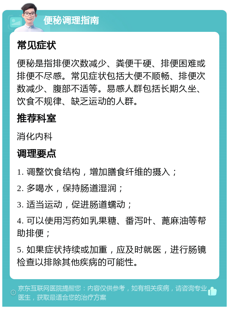 便秘调理指南 常见症状 便秘是指排便次数减少、粪便干硬、排便困难或排便不尽感。常见症状包括大便不顺畅、排便次数减少、腹部不适等。易感人群包括长期久坐、饮食不规律、缺乏运动的人群。 推荐科室 消化内科 调理要点 1. 调整饮食结构，增加膳食纤维的摄入； 2. 多喝水，保持肠道湿润； 3. 适当运动，促进肠道蠕动； 4. 可以使用泻药如乳果糖、番泻叶、蓖麻油等帮助排便； 5. 如果症状持续或加重，应及时就医，进行肠镜检查以排除其他疾病的可能性。