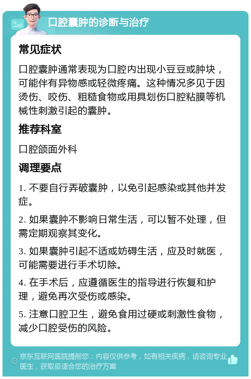 口腔囊肿的诊断与治疗 常见症状 口腔囊肿通常表现为口腔内出现小豆豆或肿块，可能伴有异物感或轻微疼痛。这种情况多见于因烫伤、咬伤、粗糙食物或用具划伤口腔粘膜等机械性刺激引起的囊肿。 推荐科室 口腔颌面外科 调理要点 1. 不要自行弄破囊肿，以免引起感染或其他并发症。 2. 如果囊肿不影响日常生活，可以暂不处理，但需定期观察其变化。 3. 如果囊肿引起不适或妨碍生活，应及时就医，可能需要进行手术切除。 4. 在手术后，应遵循医生的指导进行恢复和护理，避免再次受伤或感染。 5. 注意口腔卫生，避免食用过硬或刺激性食物，减少口腔受伤的风险。