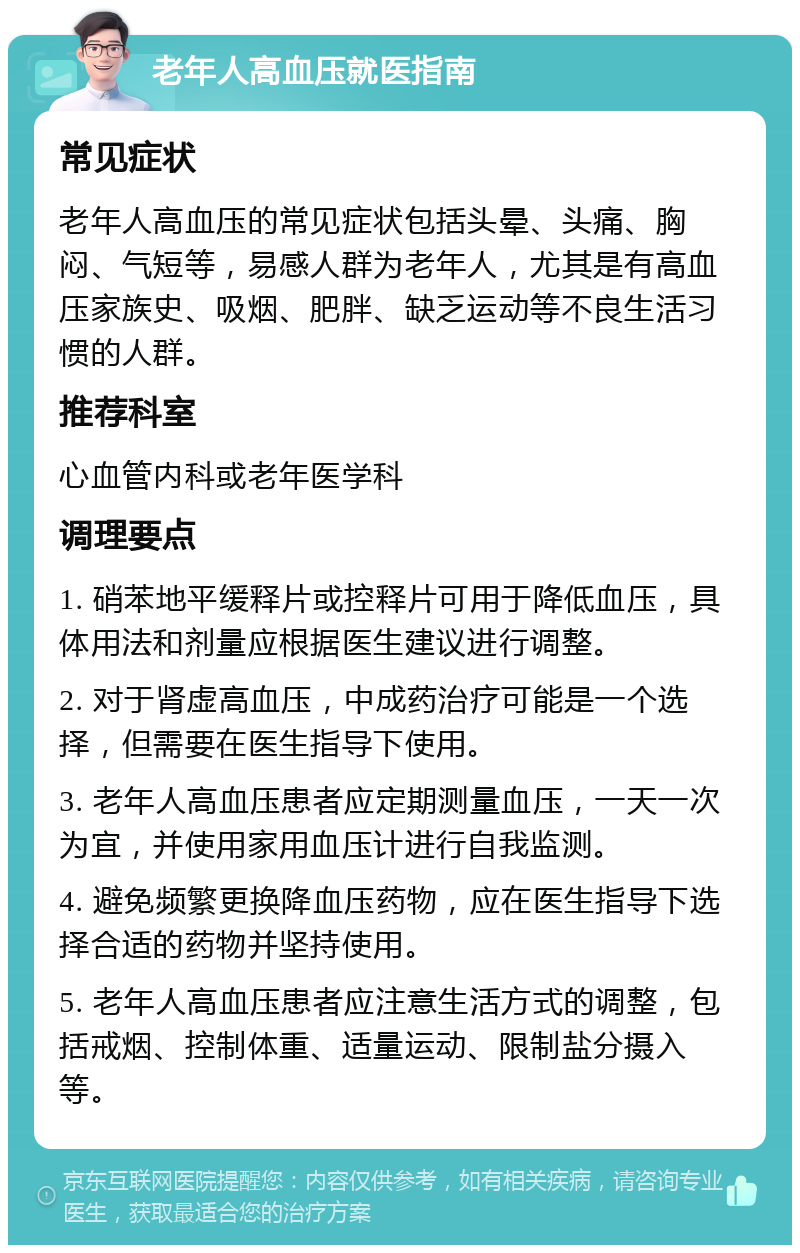 老年人高血压就医指南 常见症状 老年人高血压的常见症状包括头晕、头痛、胸闷、气短等，易感人群为老年人，尤其是有高血压家族史、吸烟、肥胖、缺乏运动等不良生活习惯的人群。 推荐科室 心血管内科或老年医学科 调理要点 1. 硝苯地平缓释片或控释片可用于降低血压，具体用法和剂量应根据医生建议进行调整。 2. 对于肾虚高血压，中成药治疗可能是一个选择，但需要在医生指导下使用。 3. 老年人高血压患者应定期测量血压，一天一次为宜，并使用家用血压计进行自我监测。 4. 避免频繁更换降血压药物，应在医生指导下选择合适的药物并坚持使用。 5. 老年人高血压患者应注意生活方式的调整，包括戒烟、控制体重、适量运动、限制盐分摄入等。