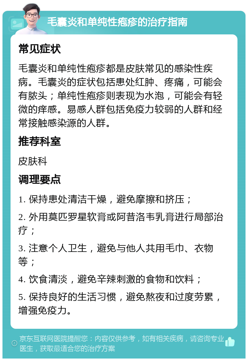 毛囊炎和单纯性疱疹的治疗指南 常见症状 毛囊炎和单纯性疱疹都是皮肤常见的感染性疾病。毛囊炎的症状包括患处红肿、疼痛，可能会有脓头；单纯性疱疹则表现为水泡，可能会有轻微的痒感。易感人群包括免疫力较弱的人群和经常接触感染源的人群。 推荐科室 皮肤科 调理要点 1. 保持患处清洁干燥，避免摩擦和挤压； 2. 外用莫匹罗星软膏或阿昔洛韦乳膏进行局部治疗； 3. 注意个人卫生，避免与他人共用毛巾、衣物等； 4. 饮食清淡，避免辛辣刺激的食物和饮料； 5. 保持良好的生活习惯，避免熬夜和过度劳累，增强免疫力。