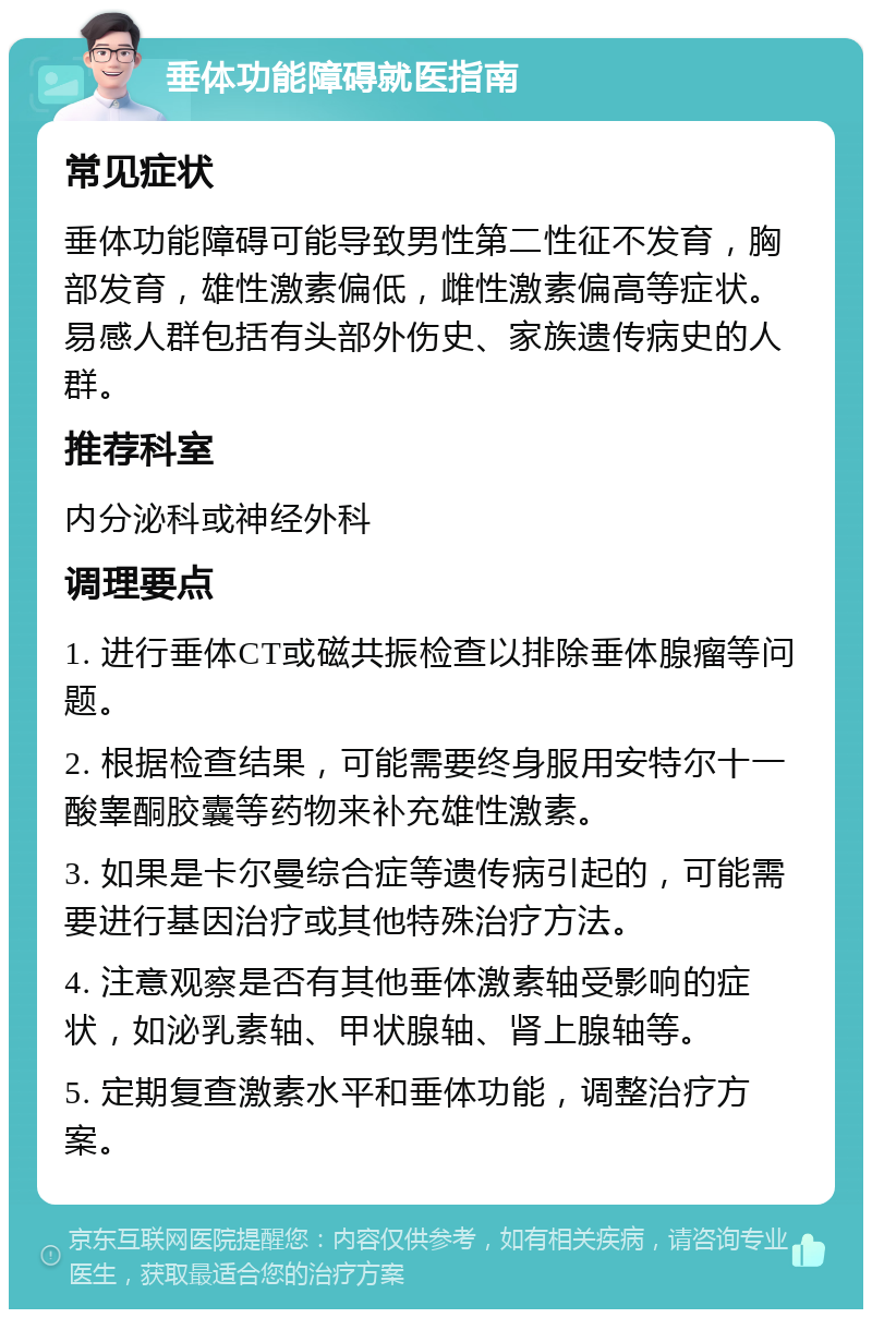 垂体功能障碍就医指南 常见症状 垂体功能障碍可能导致男性第二性征不发育，胸部发育，雄性激素偏低，雌性激素偏高等症状。易感人群包括有头部外伤史、家族遗传病史的人群。 推荐科室 内分泌科或神经外科 调理要点 1. 进行垂体CT或磁共振检查以排除垂体腺瘤等问题。 2. 根据检查结果，可能需要终身服用安特尔十一酸睾酮胶囊等药物来补充雄性激素。 3. 如果是卡尔曼综合症等遗传病引起的，可能需要进行基因治疗或其他特殊治疗方法。 4. 注意观察是否有其他垂体激素轴受影响的症状，如泌乳素轴、甲状腺轴、肾上腺轴等。 5. 定期复查激素水平和垂体功能，调整治疗方案。