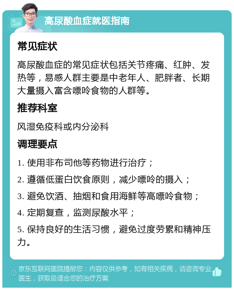 高尿酸血症就医指南 常见症状 高尿酸血症的常见症状包括关节疼痛、红肿、发热等，易感人群主要是中老年人、肥胖者、长期大量摄入富含嘌呤食物的人群等。 推荐科室 风湿免疫科或内分泌科 调理要点 1. 使用非布司他等药物进行治疗； 2. 遵循低蛋白饮食原则，减少嘌呤的摄入； 3. 避免饮酒、抽烟和食用海鲜等高嘌呤食物； 4. 定期复查，监测尿酸水平； 5. 保持良好的生活习惯，避免过度劳累和精神压力。