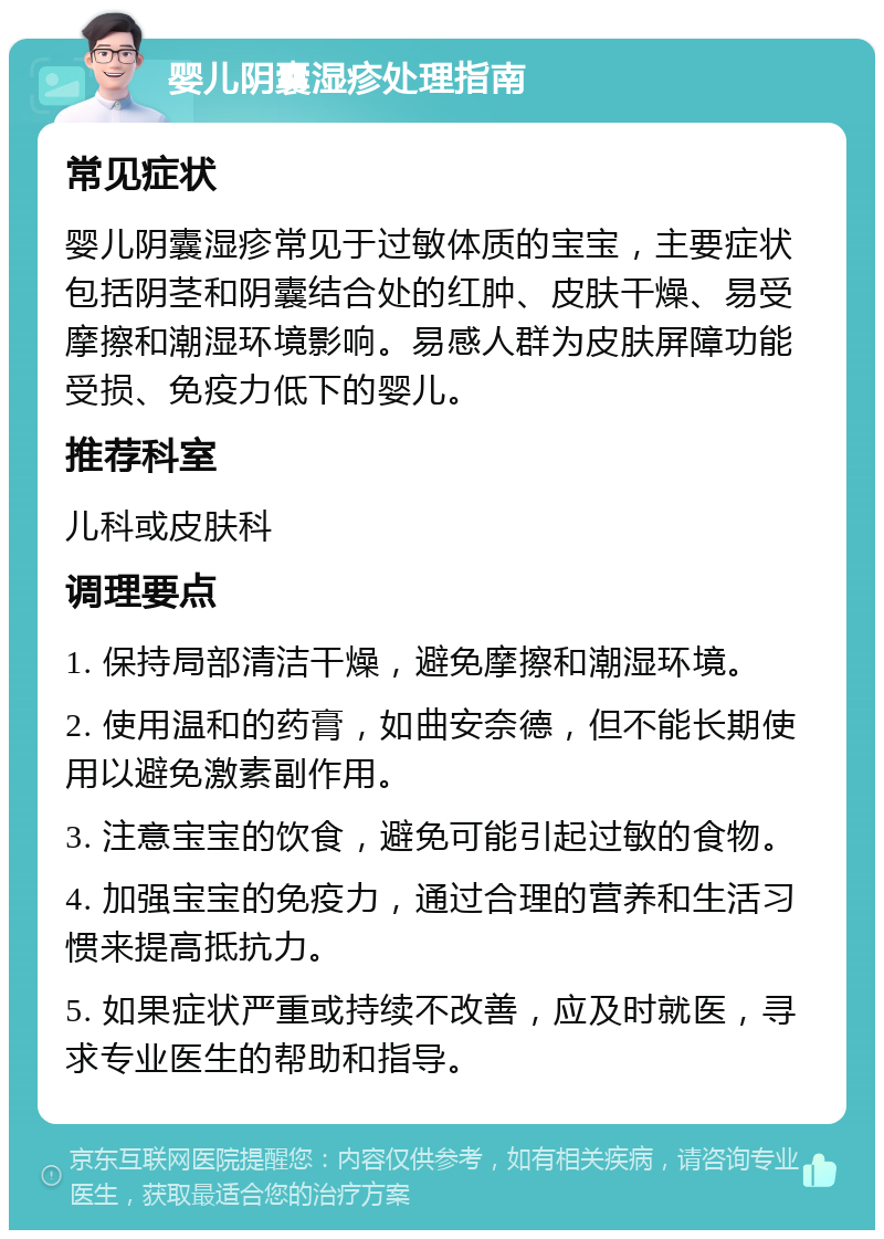 婴儿阴囊湿疹处理指南 常见症状 婴儿阴囊湿疹常见于过敏体质的宝宝，主要症状包括阴茎和阴囊结合处的红肿、皮肤干燥、易受摩擦和潮湿环境影响。易感人群为皮肤屏障功能受损、免疫力低下的婴儿。 推荐科室 儿科或皮肤科 调理要点 1. 保持局部清洁干燥，避免摩擦和潮湿环境。 2. 使用温和的药膏，如曲安奈德，但不能长期使用以避免激素副作用。 3. 注意宝宝的饮食，避免可能引起过敏的食物。 4. 加强宝宝的免疫力，通过合理的营养和生活习惯来提高抵抗力。 5. 如果症状严重或持续不改善，应及时就医，寻求专业医生的帮助和指导。