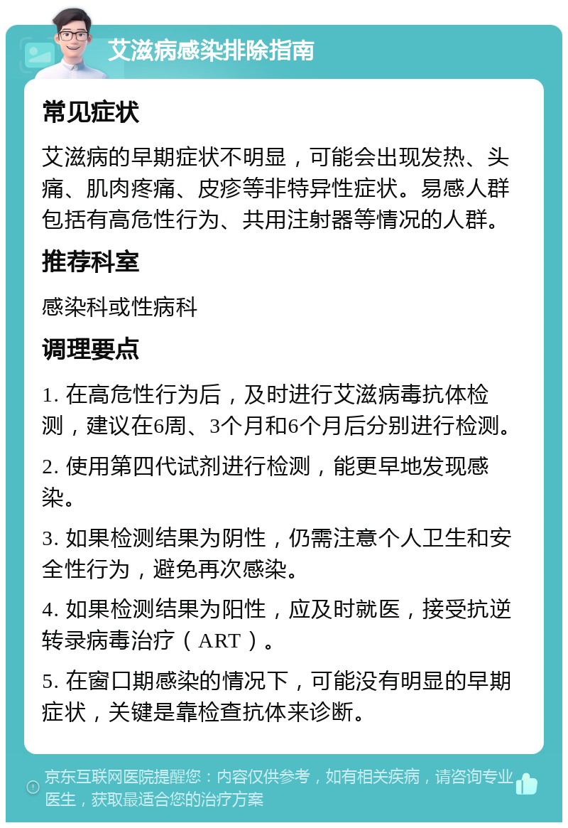 艾滋病感染排除指南 常见症状 艾滋病的早期症状不明显，可能会出现发热、头痛、肌肉疼痛、皮疹等非特异性症状。易感人群包括有高危性行为、共用注射器等情况的人群。 推荐科室 感染科或性病科 调理要点 1. 在高危性行为后，及时进行艾滋病毒抗体检测，建议在6周、3个月和6个月后分别进行检测。 2. 使用第四代试剂进行检测，能更早地发现感染。 3. 如果检测结果为阴性，仍需注意个人卫生和安全性行为，避免再次感染。 4. 如果检测结果为阳性，应及时就医，接受抗逆转录病毒治疗（ART）。 5. 在窗口期感染的情况下，可能没有明显的早期症状，关键是靠检查抗体来诊断。