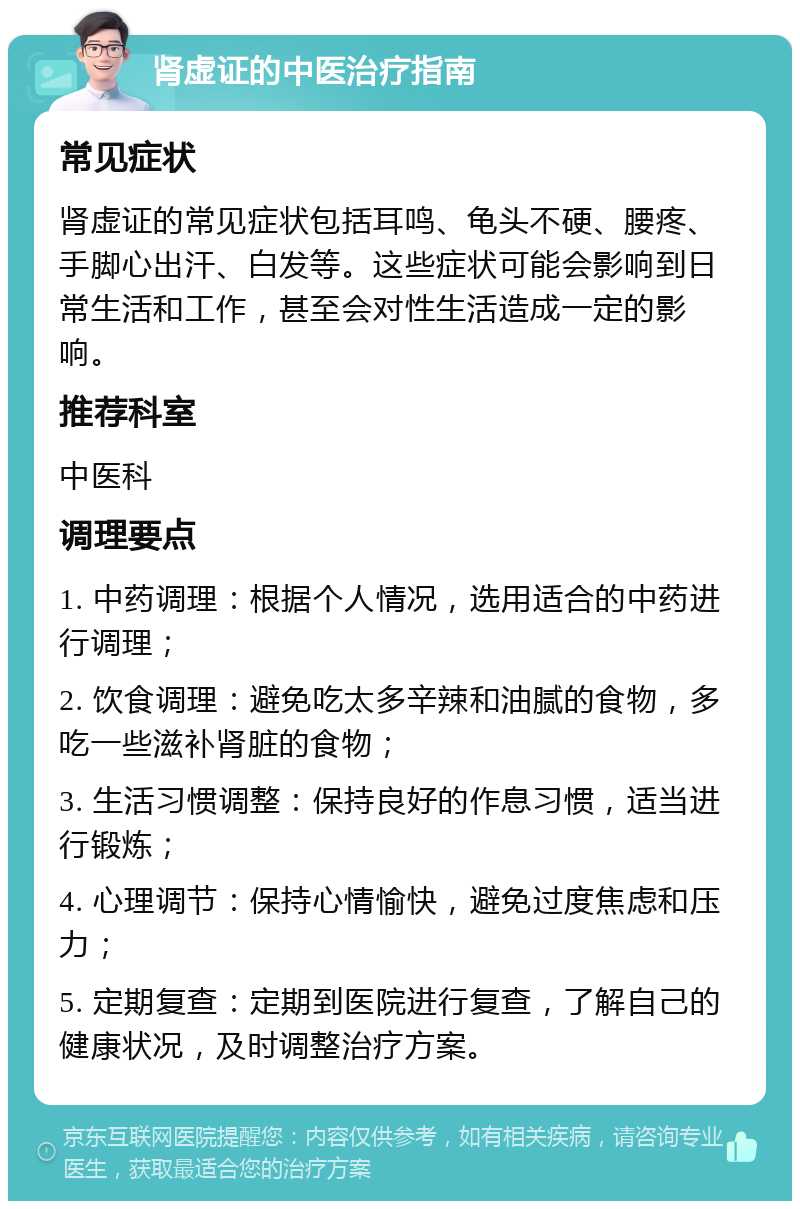 肾虚证的中医治疗指南 常见症状 肾虚证的常见症状包括耳鸣、龟头不硬、腰疼、手脚心出汗、白发等。这些症状可能会影响到日常生活和工作，甚至会对性生活造成一定的影响。 推荐科室 中医科 调理要点 1. 中药调理：根据个人情况，选用适合的中药进行调理； 2. 饮食调理：避免吃太多辛辣和油腻的食物，多吃一些滋补肾脏的食物； 3. 生活习惯调整：保持良好的作息习惯，适当进行锻炼； 4. 心理调节：保持心情愉快，避免过度焦虑和压力； 5. 定期复查：定期到医院进行复查，了解自己的健康状况，及时调整治疗方案。