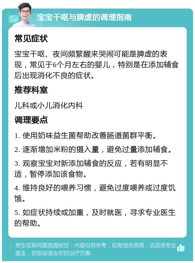 宝宝干呕与脾虚的调理指南 常见症状 宝宝干呕、夜间频繁醒来哭闹可能是脾虚的表现，常见于6个月左右的婴儿，特别是在添加辅食后出现消化不良的症状。 推荐科室 儿科或小儿消化内科 调理要点 1. 使用奶味益生菌帮助改善肠道菌群平衡。 2. 逐渐增加米粉的摄入量，避免过量添加辅食。 3. 观察宝宝对新添加辅食的反应，若有明显不适，暂停添加该食物。 4. 维持良好的喂养习惯，避免过度喂养或过度饥饿。 5. 如症状持续或加重，及时就医，寻求专业医生的帮助。