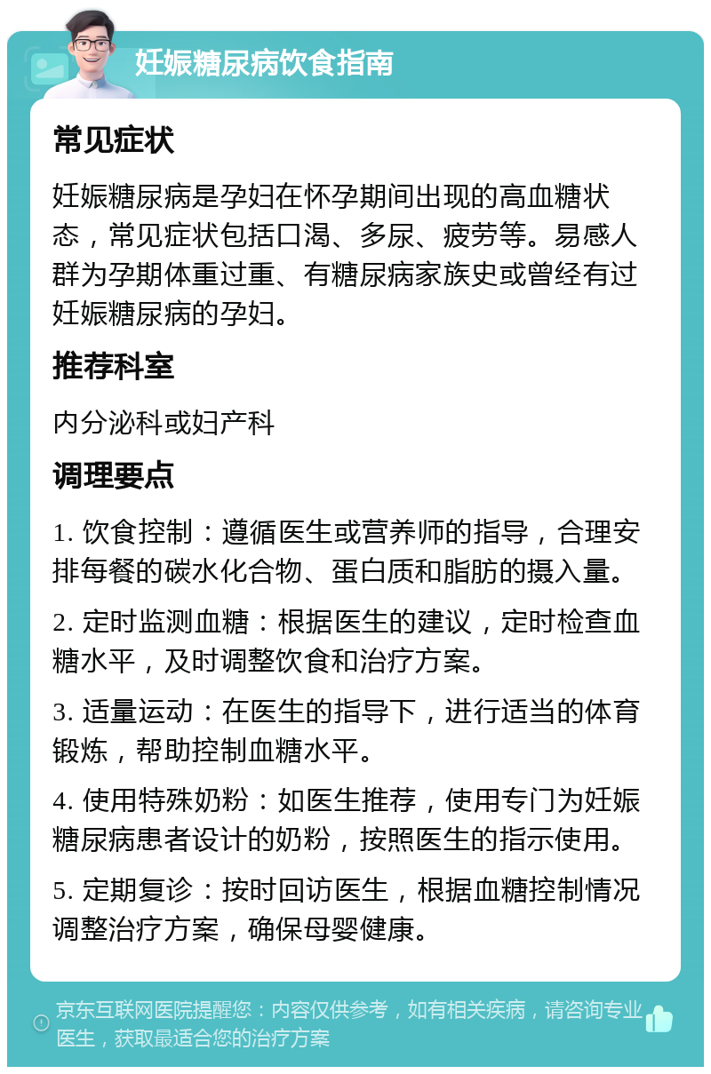 妊娠糖尿病饮食指南 常见症状 妊娠糖尿病是孕妇在怀孕期间出现的高血糖状态，常见症状包括口渴、多尿、疲劳等。易感人群为孕期体重过重、有糖尿病家族史或曾经有过妊娠糖尿病的孕妇。 推荐科室 内分泌科或妇产科 调理要点 1. 饮食控制：遵循医生或营养师的指导，合理安排每餐的碳水化合物、蛋白质和脂肪的摄入量。 2. 定时监测血糖：根据医生的建议，定时检查血糖水平，及时调整饮食和治疗方案。 3. 适量运动：在医生的指导下，进行适当的体育锻炼，帮助控制血糖水平。 4. 使用特殊奶粉：如医生推荐，使用专门为妊娠糖尿病患者设计的奶粉，按照医生的指示使用。 5. 定期复诊：按时回访医生，根据血糖控制情况调整治疗方案，确保母婴健康。