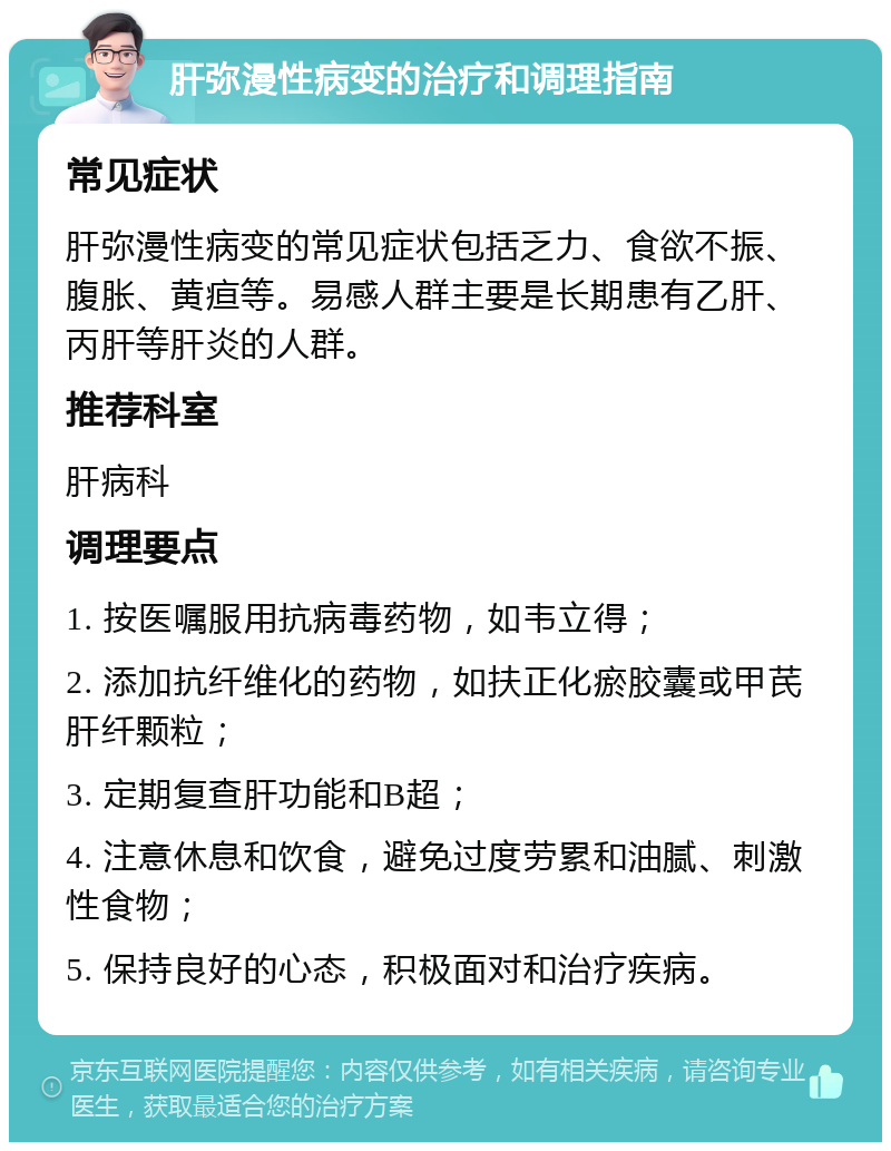 肝弥漫性病变的治疗和调理指南 常见症状 肝弥漫性病变的常见症状包括乏力、食欲不振、腹胀、黄疸等。易感人群主要是长期患有乙肝、丙肝等肝炎的人群。 推荐科室 肝病科 调理要点 1. 按医嘱服用抗病毒药物，如韦立得； 2. 添加抗纤维化的药物，如扶正化瘀胶囊或甲芪肝纤颗粒； 3. 定期复查肝功能和B超； 4. 注意休息和饮食，避免过度劳累和油腻、刺激性食物； 5. 保持良好的心态，积极面对和治疗疾病。