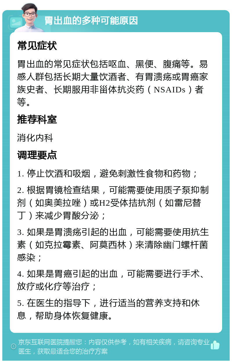 胃出血的多种可能原因 常见症状 胃出血的常见症状包括呕血、黑便、腹痛等。易感人群包括长期大量饮酒者、有胃溃疡或胃癌家族史者、长期服用非甾体抗炎药（NSAIDs）者等。 推荐科室 消化内科 调理要点 1. 停止饮酒和吸烟，避免刺激性食物和药物； 2. 根据胃镜检查结果，可能需要使用质子泵抑制剂（如奥美拉唑）或H2受体拮抗剂（如雷尼替丁）来减少胃酸分泌； 3. 如果是胃溃疡引起的出血，可能需要使用抗生素（如克拉霉素、阿莫西林）来清除幽门螺杆菌感染； 4. 如果是胃癌引起的出血，可能需要进行手术、放疗或化疗等治疗； 5. 在医生的指导下，进行适当的营养支持和休息，帮助身体恢复健康。