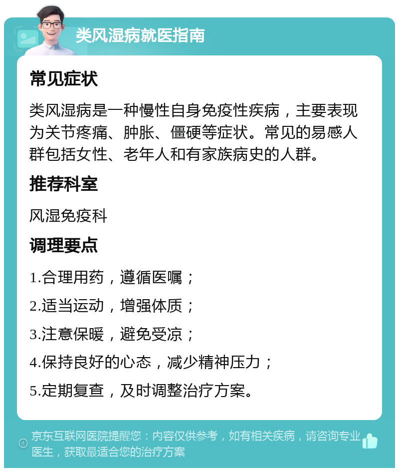 类风湿病就医指南 常见症状 类风湿病是一种慢性自身免疫性疾病，主要表现为关节疼痛、肿胀、僵硬等症状。常见的易感人群包括女性、老年人和有家族病史的人群。 推荐科室 风湿免疫科 调理要点 1.合理用药，遵循医嘱； 2.适当运动，增强体质； 3.注意保暖，避免受凉； 4.保持良好的心态，减少精神压力； 5.定期复查，及时调整治疗方案。