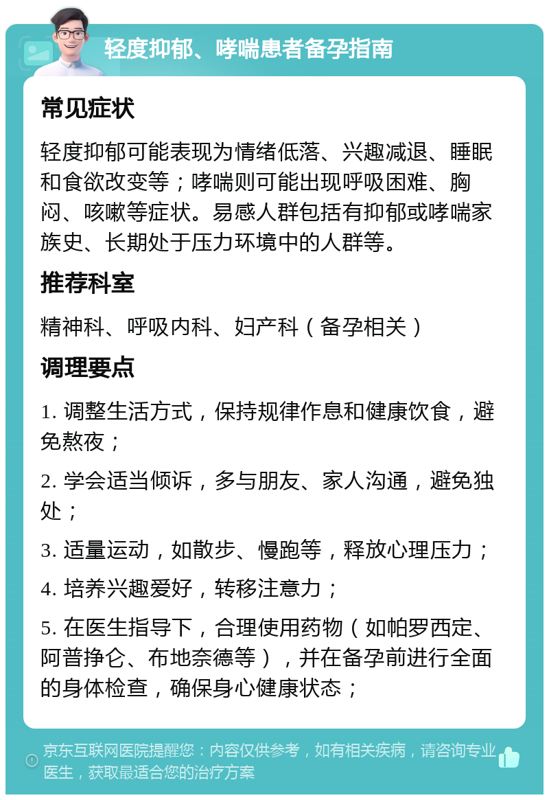 轻度抑郁、哮喘患者备孕指南 常见症状 轻度抑郁可能表现为情绪低落、兴趣减退、睡眠和食欲改变等；哮喘则可能出现呼吸困难、胸闷、咳嗽等症状。易感人群包括有抑郁或哮喘家族史、长期处于压力环境中的人群等。 推荐科室 精神科、呼吸内科、妇产科（备孕相关） 调理要点 1. 调整生活方式，保持规律作息和健康饮食，避免熬夜； 2. 学会适当倾诉，多与朋友、家人沟通，避免独处； 3. 适量运动，如散步、慢跑等，释放心理压力； 4. 培养兴趣爱好，转移注意力； 5. 在医生指导下，合理使用药物（如帕罗西定、阿普挣仑、布地奈德等），并在备孕前进行全面的身体检查，确保身心健康状态；