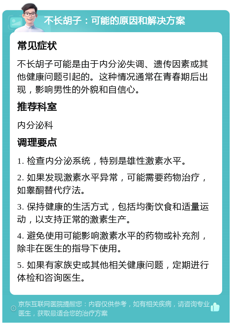 不长胡子：可能的原因和解决方案 常见症状 不长胡子可能是由于内分泌失调、遗传因素或其他健康问题引起的。这种情况通常在青春期后出现，影响男性的外貌和自信心。 推荐科室 内分泌科 调理要点 1. 检查内分泌系统，特别是雄性激素水平。 2. 如果发现激素水平异常，可能需要药物治疗，如睾酮替代疗法。 3. 保持健康的生活方式，包括均衡饮食和适量运动，以支持正常的激素生产。 4. 避免使用可能影响激素水平的药物或补充剂，除非在医生的指导下使用。 5. 如果有家族史或其他相关健康问题，定期进行体检和咨询医生。