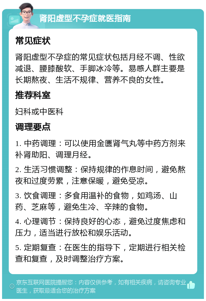 肾阳虚型不孕症就医指南 常见症状 肾阳虚型不孕症的常见症状包括月经不调、性欲减退、腰膝酸软、手脚冰冷等。易感人群主要是长期熬夜、生活不规律、营养不良的女性。 推荐科室 妇科或中医科 调理要点 1. 中药调理：可以使用金匮肾气丸等中药方剂来补肾助阳、调理月经。 2. 生活习惯调整：保持规律的作息时间，避免熬夜和过度劳累，注意保暖，避免受凉。 3. 饮食调理：多食用温补的食物，如鸡汤、山药、芝麻等，避免生冷、辛辣的食物。 4. 心理调节：保持良好的心态，避免过度焦虑和压力，适当进行放松和娱乐活动。 5. 定期复查：在医生的指导下，定期进行相关检查和复查，及时调整治疗方案。