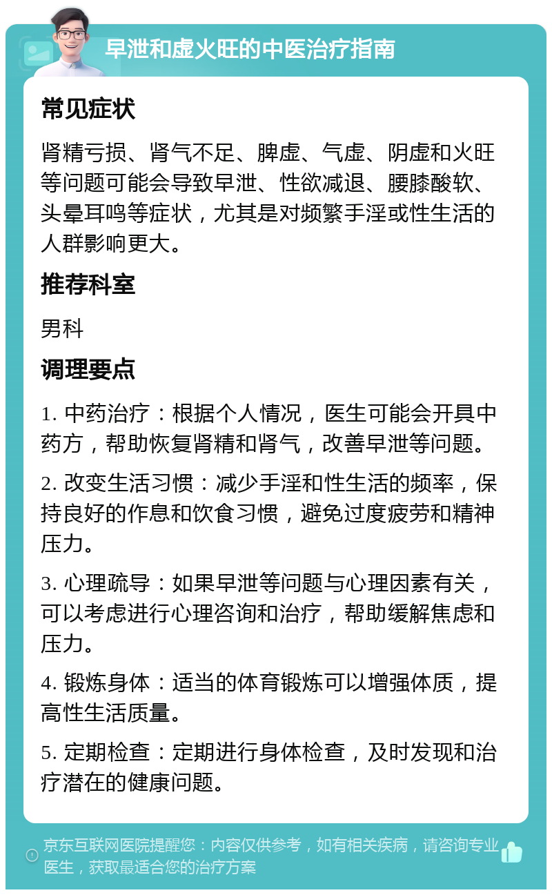 早泄和虚火旺的中医治疗指南 常见症状 肾精亏损、肾气不足、脾虚、气虚、阴虚和火旺等问题可能会导致早泄、性欲减退、腰膝酸软、头晕耳鸣等症状，尤其是对频繁手淫或性生活的人群影响更大。 推荐科室 男科 调理要点 1. 中药治疗：根据个人情况，医生可能会开具中药方，帮助恢复肾精和肾气，改善早泄等问题。 2. 改变生活习惯：减少手淫和性生活的频率，保持良好的作息和饮食习惯，避免过度疲劳和精神压力。 3. 心理疏导：如果早泄等问题与心理因素有关，可以考虑进行心理咨询和治疗，帮助缓解焦虑和压力。 4. 锻炼身体：适当的体育锻炼可以增强体质，提高性生活质量。 5. 定期检查：定期进行身体检查，及时发现和治疗潜在的健康问题。