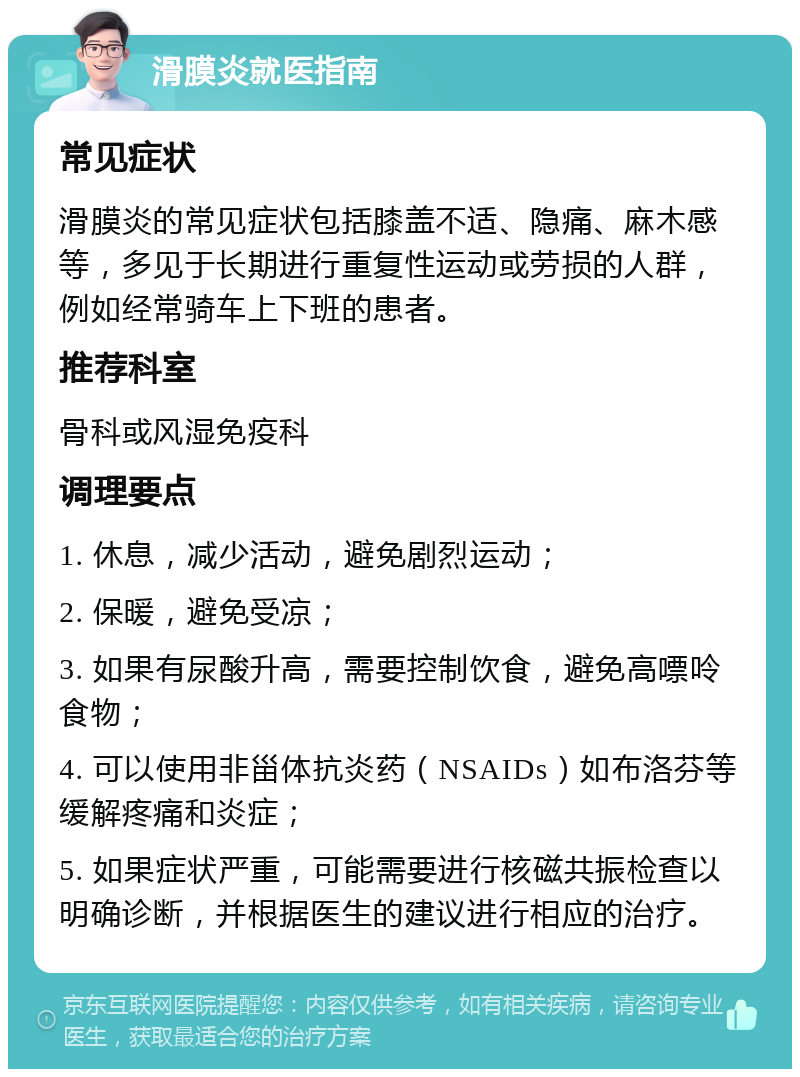 滑膜炎就医指南 常见症状 滑膜炎的常见症状包括膝盖不适、隐痛、麻木感等，多见于长期进行重复性运动或劳损的人群，例如经常骑车上下班的患者。 推荐科室 骨科或风湿免疫科 调理要点 1. 休息，减少活动，避免剧烈运动； 2. 保暖，避免受凉； 3. 如果有尿酸升高，需要控制饮食，避免高嘌呤食物； 4. 可以使用非甾体抗炎药（NSAIDs）如布洛芬等缓解疼痛和炎症； 5. 如果症状严重，可能需要进行核磁共振检查以明确诊断，并根据医生的建议进行相应的治疗。