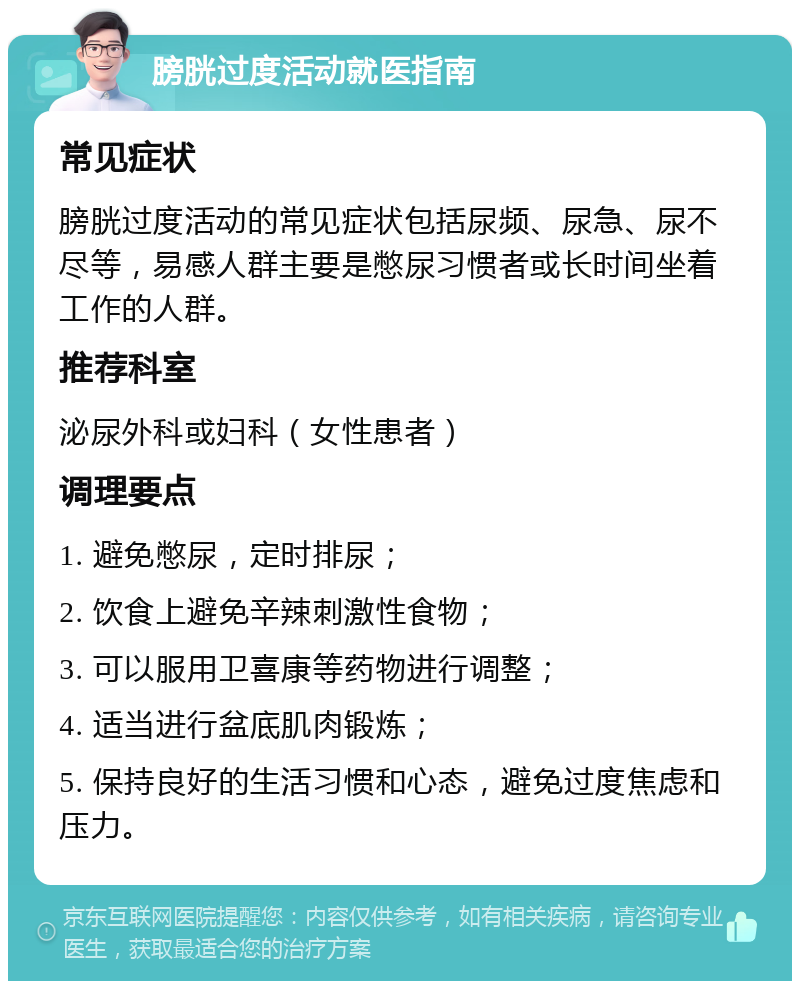 膀胱过度活动就医指南 常见症状 膀胱过度活动的常见症状包括尿频、尿急、尿不尽等，易感人群主要是憋尿习惯者或长时间坐着工作的人群。 推荐科室 泌尿外科或妇科（女性患者） 调理要点 1. 避免憋尿，定时排尿； 2. 饮食上避免辛辣刺激性食物； 3. 可以服用卫喜康等药物进行调整； 4. 适当进行盆底肌肉锻炼； 5. 保持良好的生活习惯和心态，避免过度焦虑和压力。