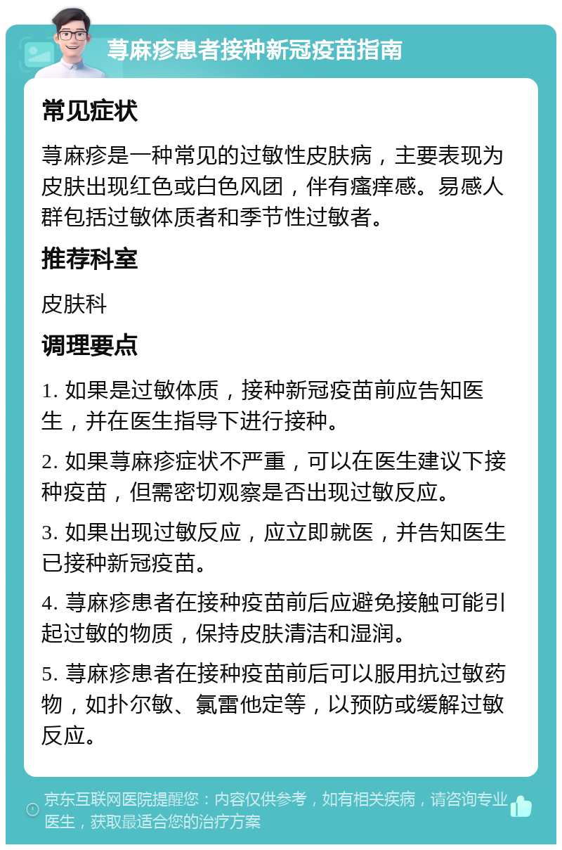 荨麻疹患者接种新冠疫苗指南 常见症状 荨麻疹是一种常见的过敏性皮肤病，主要表现为皮肤出现红色或白色风团，伴有瘙痒感。易感人群包括过敏体质者和季节性过敏者。 推荐科室 皮肤科 调理要点 1. 如果是过敏体质，接种新冠疫苗前应告知医生，并在医生指导下进行接种。 2. 如果荨麻疹症状不严重，可以在医生建议下接种疫苗，但需密切观察是否出现过敏反应。 3. 如果出现过敏反应，应立即就医，并告知医生已接种新冠疫苗。 4. 荨麻疹患者在接种疫苗前后应避免接触可能引起过敏的物质，保持皮肤清洁和湿润。 5. 荨麻疹患者在接种疫苗前后可以服用抗过敏药物，如扑尔敏、氯雷他定等，以预防或缓解过敏反应。