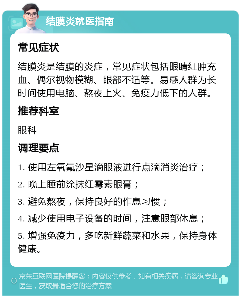 结膜炎就医指南 常见症状 结膜炎是结膜的炎症，常见症状包括眼睛红肿充血、偶尔视物模糊、眼部不适等。易感人群为长时间使用电脑、熬夜上火、免疫力低下的人群。 推荐科室 眼科 调理要点 1. 使用左氧氟沙星滴眼液进行点滴消炎治疗； 2. 晚上睡前涂抹红霉素眼膏； 3. 避免熬夜，保持良好的作息习惯； 4. 减少使用电子设备的时间，注意眼部休息； 5. 增强免疫力，多吃新鲜蔬菜和水果，保持身体健康。