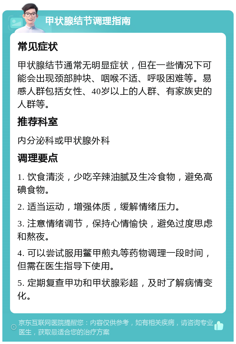 甲状腺结节调理指南 常见症状 甲状腺结节通常无明显症状，但在一些情况下可能会出现颈部肿块、咽喉不适、呼吸困难等。易感人群包括女性、40岁以上的人群、有家族史的人群等。 推荐科室 内分泌科或甲状腺外科 调理要点 1. 饮食清淡，少吃辛辣油腻及生冷食物，避免高碘食物。 2. 适当运动，增强体质，缓解情绪压力。 3. 注意情绪调节，保持心情愉快，避免过度思虑和熬夜。 4. 可以尝试服用鳖甲煎丸等药物调理一段时间，但需在医生指导下使用。 5. 定期复查甲功和甲状腺彩超，及时了解病情变化。