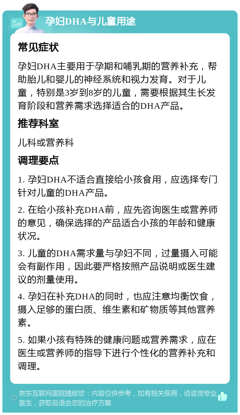 孕妇DHA与儿童用途 常见症状 孕妇DHA主要用于孕期和哺乳期的营养补充，帮助胎儿和婴儿的神经系统和视力发育。对于儿童，特别是3岁到8岁的儿童，需要根据其生长发育阶段和营养需求选择适合的DHA产品。 推荐科室 儿科或营养科 调理要点 1. 孕妇DHA不适合直接给小孩食用，应选择专门针对儿童的DHA产品。 2. 在给小孩补充DHA前，应先咨询医生或营养师的意见，确保选择的产品适合小孩的年龄和健康状况。 3. 儿童的DHA需求量与孕妇不同，过量摄入可能会有副作用，因此要严格按照产品说明或医生建议的剂量使用。 4. 孕妇在补充DHA的同时，也应注意均衡饮食，摄入足够的蛋白质、维生素和矿物质等其他营养素。 5. 如果小孩有特殊的健康问题或营养需求，应在医生或营养师的指导下进行个性化的营养补充和调理。