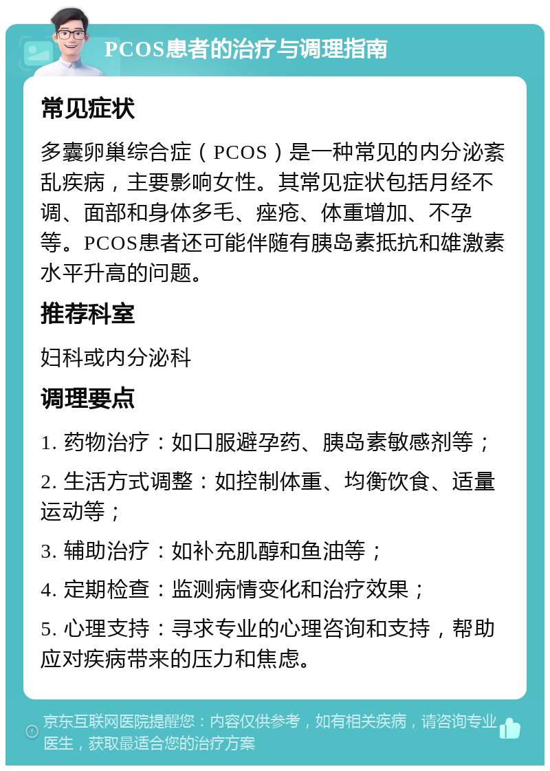 PCOS患者的治疗与调理指南 常见症状 多囊卵巢综合症（PCOS）是一种常见的内分泌紊乱疾病，主要影响女性。其常见症状包括月经不调、面部和身体多毛、痤疮、体重增加、不孕等。PCOS患者还可能伴随有胰岛素抵抗和雄激素水平升高的问题。 推荐科室 妇科或内分泌科 调理要点 1. 药物治疗：如口服避孕药、胰岛素敏感剂等； 2. 生活方式调整：如控制体重、均衡饮食、适量运动等； 3. 辅助治疗：如补充肌醇和鱼油等； 4. 定期检查：监测病情变化和治疗效果； 5. 心理支持：寻求专业的心理咨询和支持，帮助应对疾病带来的压力和焦虑。