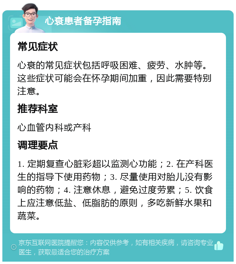 心衰患者备孕指南 常见症状 心衰的常见症状包括呼吸困难、疲劳、水肿等。这些症状可能会在怀孕期间加重，因此需要特别注意。 推荐科室 心血管内科或产科 调理要点 1. 定期复查心脏彩超以监测心功能；2. 在产科医生的指导下使用药物；3. 尽量使用对胎儿没有影响的药物；4. 注意休息，避免过度劳累；5. 饮食上应注意低盐、低脂肪的原则，多吃新鲜水果和蔬菜。