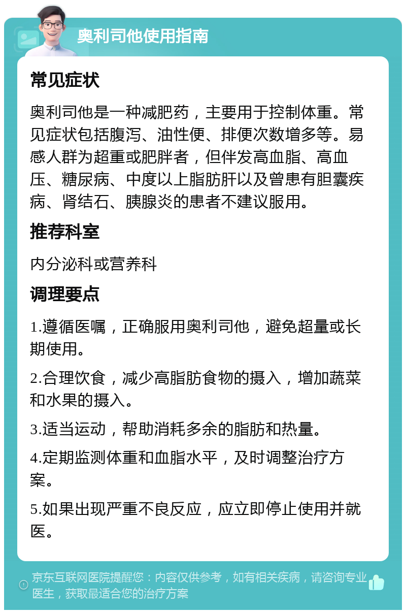 奥利司他使用指南 常见症状 奥利司他是一种减肥药，主要用于控制体重。常见症状包括腹泻、油性便、排便次数增多等。易感人群为超重或肥胖者，但伴发高血脂、高血压、糖尿病、中度以上脂肪肝以及曾患有胆囊疾病、肾结石、胰腺炎的患者不建议服用。 推荐科室 内分泌科或营养科 调理要点 1.遵循医嘱，正确服用奥利司他，避免超量或长期使用。 2.合理饮食，减少高脂肪食物的摄入，增加蔬菜和水果的摄入。 3.适当运动，帮助消耗多余的脂肪和热量。 4.定期监测体重和血脂水平，及时调整治疗方案。 5.如果出现严重不良反应，应立即停止使用并就医。