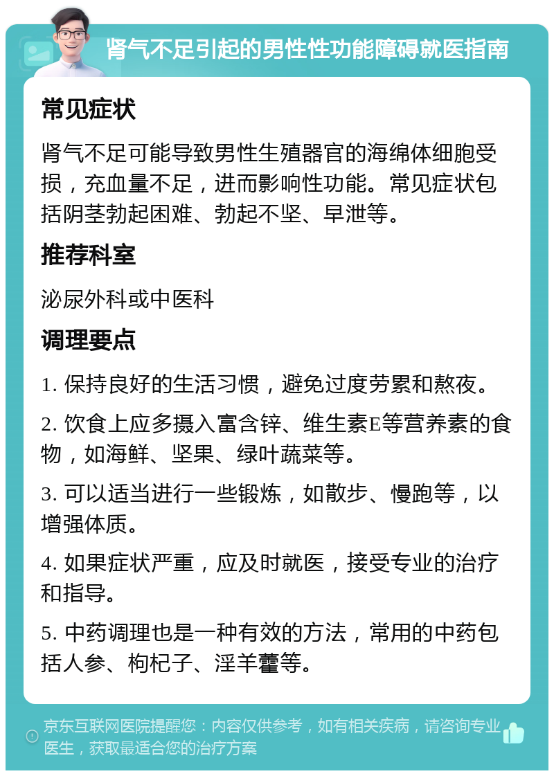 肾气不足引起的男性性功能障碍就医指南 常见症状 肾气不足可能导致男性生殖器官的海绵体细胞受损，充血量不足，进而影响性功能。常见症状包括阴茎勃起困难、勃起不坚、早泄等。 推荐科室 泌尿外科或中医科 调理要点 1. 保持良好的生活习惯，避免过度劳累和熬夜。 2. 饮食上应多摄入富含锌、维生素E等营养素的食物，如海鲜、坚果、绿叶蔬菜等。 3. 可以适当进行一些锻炼，如散步、慢跑等，以增强体质。 4. 如果症状严重，应及时就医，接受专业的治疗和指导。 5. 中药调理也是一种有效的方法，常用的中药包括人参、枸杞子、淫羊藿等。