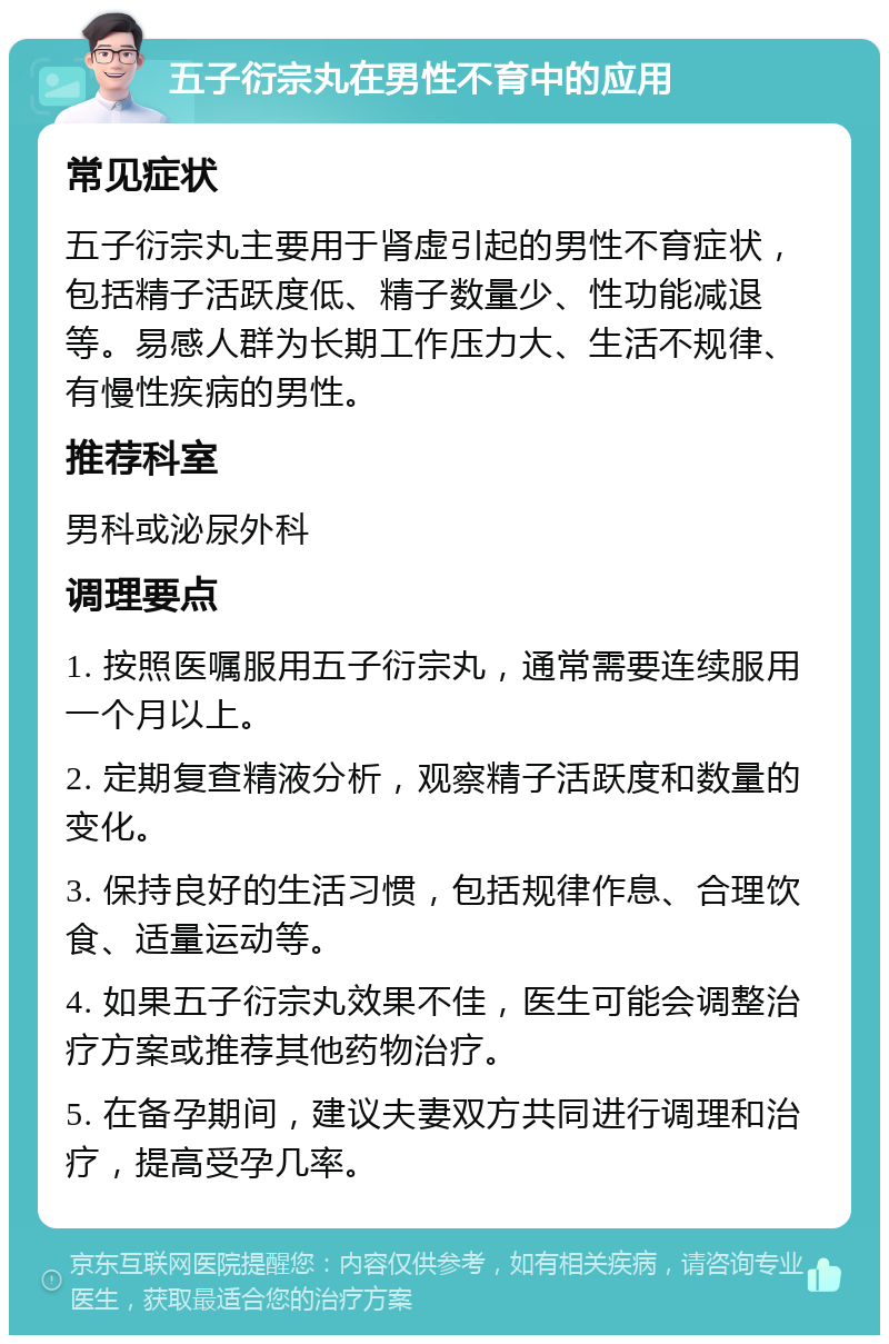 五子衍宗丸在男性不育中的应用 常见症状 五子衍宗丸主要用于肾虚引起的男性不育症状，包括精子活跃度低、精子数量少、性功能减退等。易感人群为长期工作压力大、生活不规律、有慢性疾病的男性。 推荐科室 男科或泌尿外科 调理要点 1. 按照医嘱服用五子衍宗丸，通常需要连续服用一个月以上。 2. 定期复查精液分析，观察精子活跃度和数量的变化。 3. 保持良好的生活习惯，包括规律作息、合理饮食、适量运动等。 4. 如果五子衍宗丸效果不佳，医生可能会调整治疗方案或推荐其他药物治疗。 5. 在备孕期间，建议夫妻双方共同进行调理和治疗，提高受孕几率。