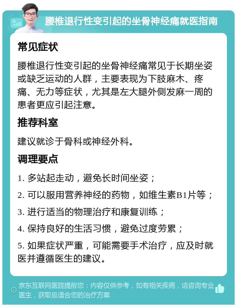 腰椎退行性变引起的坐骨神经痛就医指南 常见症状 腰椎退行性变引起的坐骨神经痛常见于长期坐姿或缺乏运动的人群，主要表现为下肢麻木、疼痛、无力等症状，尤其是左大腿外侧发麻一周的患者更应引起注意。 推荐科室 建议就诊于骨科或神经外科。 调理要点 1. 多站起走动，避免长时间坐姿； 2. 可以服用营养神经的药物，如维生素B1片等； 3. 进行适当的物理治疗和康复训练； 4. 保持良好的生活习惯，避免过度劳累； 5. 如果症状严重，可能需要手术治疗，应及时就医并遵循医生的建议。