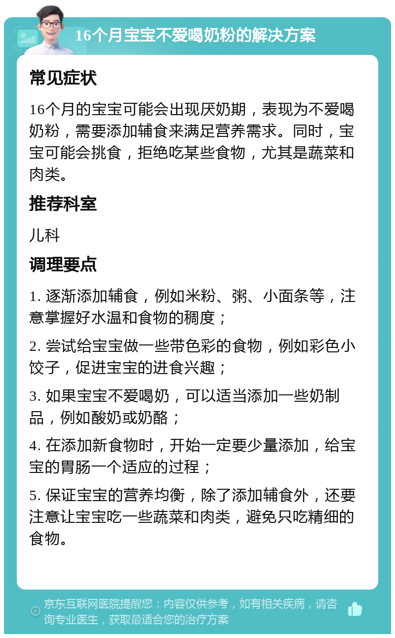 16个月宝宝不爱喝奶粉的解决方案 常见症状 16个月的宝宝可能会出现厌奶期，表现为不爱喝奶粉，需要添加辅食来满足营养需求。同时，宝宝可能会挑食，拒绝吃某些食物，尤其是蔬菜和肉类。 推荐科室 儿科 调理要点 1. 逐渐添加辅食，例如米粉、粥、小面条等，注意掌握好水温和食物的稠度； 2. 尝试给宝宝做一些带色彩的食物，例如彩色小饺子，促进宝宝的进食兴趣； 3. 如果宝宝不爱喝奶，可以适当添加一些奶制品，例如酸奶或奶酪； 4. 在添加新食物时，开始一定要少量添加，给宝宝的胃肠一个适应的过程； 5. 保证宝宝的营养均衡，除了添加辅食外，还要注意让宝宝吃一些蔬菜和肉类，避免只吃精细的食物。