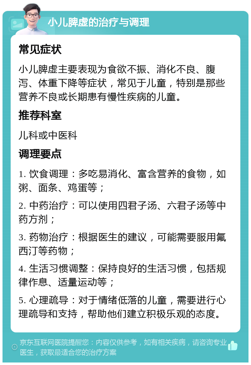 小儿脾虚的治疗与调理 常见症状 小儿脾虚主要表现为食欲不振、消化不良、腹泻、体重下降等症状，常见于儿童，特别是那些营养不良或长期患有慢性疾病的儿童。 推荐科室 儿科或中医科 调理要点 1. 饮食调理：多吃易消化、富含营养的食物，如粥、面条、鸡蛋等； 2. 中药治疗：可以使用四君子汤、六君子汤等中药方剂； 3. 药物治疗：根据医生的建议，可能需要服用氟西汀等药物； 4. 生活习惯调整：保持良好的生活习惯，包括规律作息、适量运动等； 5. 心理疏导：对于情绪低落的儿童，需要进行心理疏导和支持，帮助他们建立积极乐观的态度。