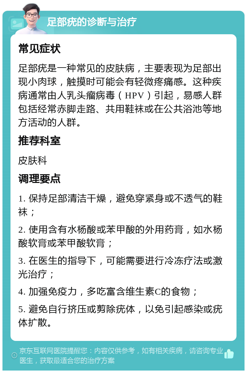 足部疣的诊断与治疗 常见症状 足部疣是一种常见的皮肤病，主要表现为足部出现小肉球，触摸时可能会有轻微疼痛感。这种疾病通常由人乳头瘤病毒（HPV）引起，易感人群包括经常赤脚走路、共用鞋袜或在公共浴池等地方活动的人群。 推荐科室 皮肤科 调理要点 1. 保持足部清洁干燥，避免穿紧身或不透气的鞋袜； 2. 使用含有水杨酸或苯甲酸的外用药膏，如水杨酸软膏或苯甲酸软膏； 3. 在医生的指导下，可能需要进行冷冻疗法或激光治疗； 4. 加强免疫力，多吃富含维生素C的食物； 5. 避免自行挤压或剪除疣体，以免引起感染或疣体扩散。