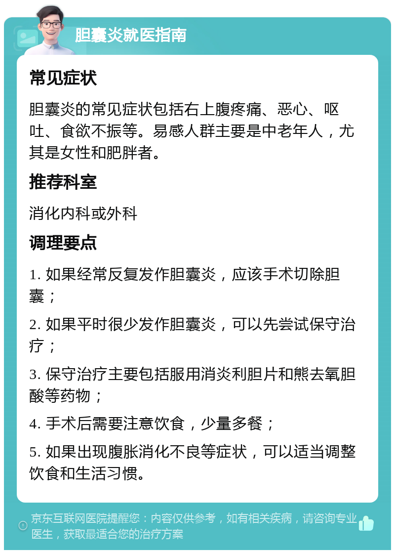 胆囊炎就医指南 常见症状 胆囊炎的常见症状包括右上腹疼痛、恶心、呕吐、食欲不振等。易感人群主要是中老年人，尤其是女性和肥胖者。 推荐科室 消化内科或外科 调理要点 1. 如果经常反复发作胆囊炎，应该手术切除胆囊； 2. 如果平时很少发作胆囊炎，可以先尝试保守治疗； 3. 保守治疗主要包括服用消炎利胆片和熊去氧胆酸等药物； 4. 手术后需要注意饮食，少量多餐； 5. 如果出现腹胀消化不良等症状，可以适当调整饮食和生活习惯。