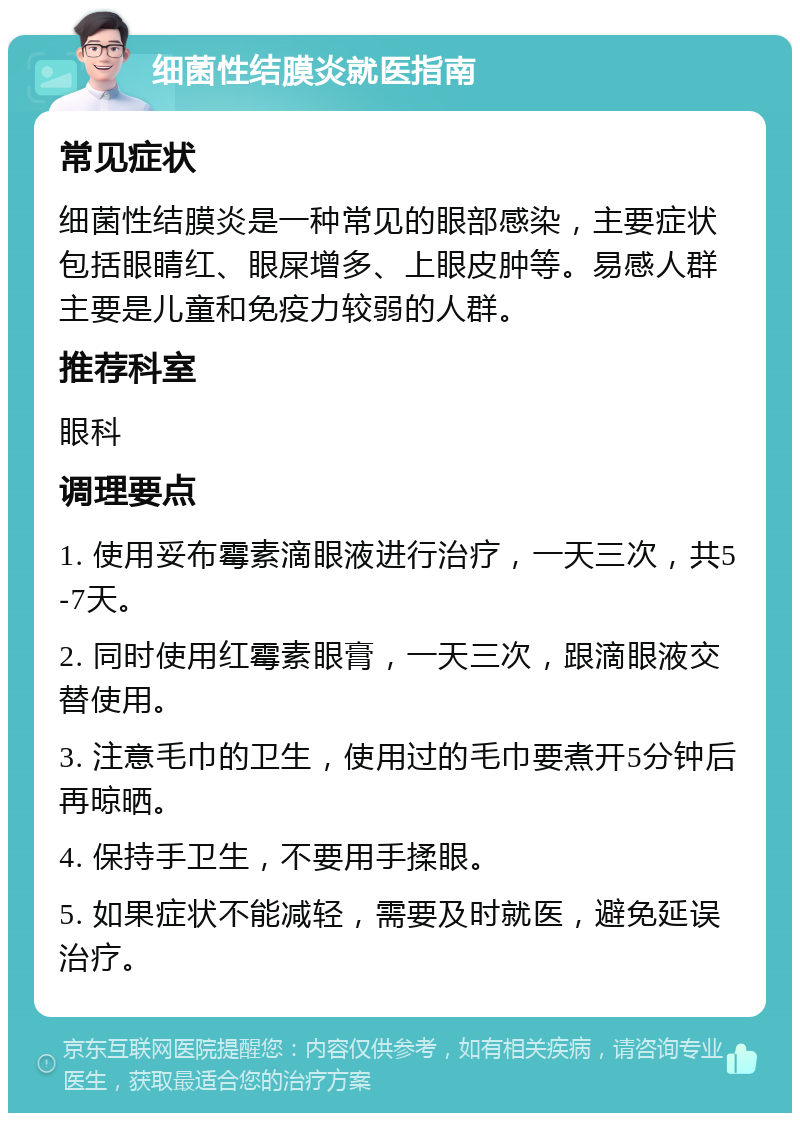 细菌性结膜炎就医指南 常见症状 细菌性结膜炎是一种常见的眼部感染，主要症状包括眼睛红、眼屎增多、上眼皮肿等。易感人群主要是儿童和免疫力较弱的人群。 推荐科室 眼科 调理要点 1. 使用妥布霉素滴眼液进行治疗，一天三次，共5-7天。 2. 同时使用红霉素眼膏，一天三次，跟滴眼液交替使用。 3. 注意毛巾的卫生，使用过的毛巾要煮开5分钟后再晾晒。 4. 保持手卫生，不要用手揉眼。 5. 如果症状不能减轻，需要及时就医，避免延误治疗。