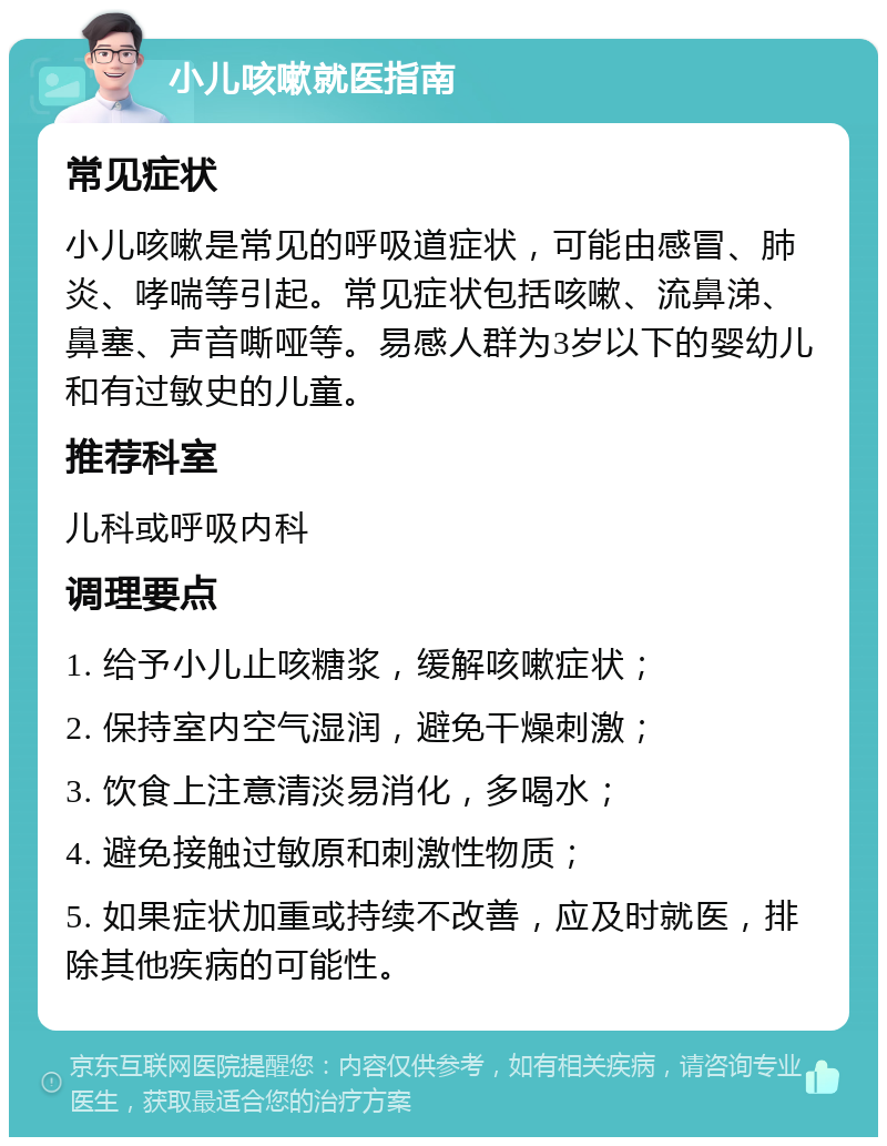 小儿咳嗽就医指南 常见症状 小儿咳嗽是常见的呼吸道症状，可能由感冒、肺炎、哮喘等引起。常见症状包括咳嗽、流鼻涕、鼻塞、声音嘶哑等。易感人群为3岁以下的婴幼儿和有过敏史的儿童。 推荐科室 儿科或呼吸内科 调理要点 1. 给予小儿止咳糖浆，缓解咳嗽症状； 2. 保持室内空气湿润，避免干燥刺激； 3. 饮食上注意清淡易消化，多喝水； 4. 避免接触过敏原和刺激性物质； 5. 如果症状加重或持续不改善，应及时就医，排除其他疾病的可能性。