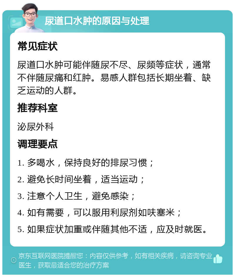 尿道口水肿的原因与处理 常见症状 尿道口水肿可能伴随尿不尽、尿频等症状，通常不伴随尿痛和红肿。易感人群包括长期坐着、缺乏运动的人群。 推荐科室 泌尿外科 调理要点 1. 多喝水，保持良好的排尿习惯； 2. 避免长时间坐着，适当运动； 3. 注意个人卫生，避免感染； 4. 如有需要，可以服用利尿剂如呋塞米； 5. 如果症状加重或伴随其他不适，应及时就医。