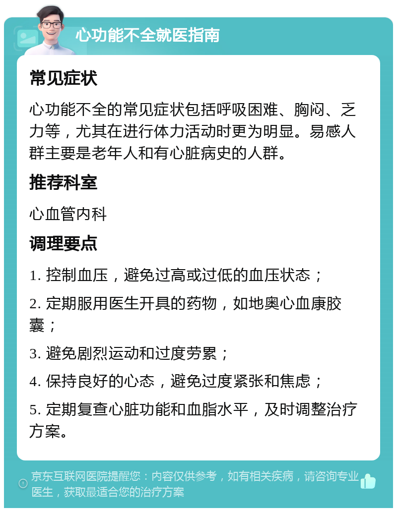 心功能不全就医指南 常见症状 心功能不全的常见症状包括呼吸困难、胸闷、乏力等，尤其在进行体力活动时更为明显。易感人群主要是老年人和有心脏病史的人群。 推荐科室 心血管内科 调理要点 1. 控制血压，避免过高或过低的血压状态； 2. 定期服用医生开具的药物，如地奥心血康胶囊； 3. 避免剧烈运动和过度劳累； 4. 保持良好的心态，避免过度紧张和焦虑； 5. 定期复查心脏功能和血脂水平，及时调整治疗方案。