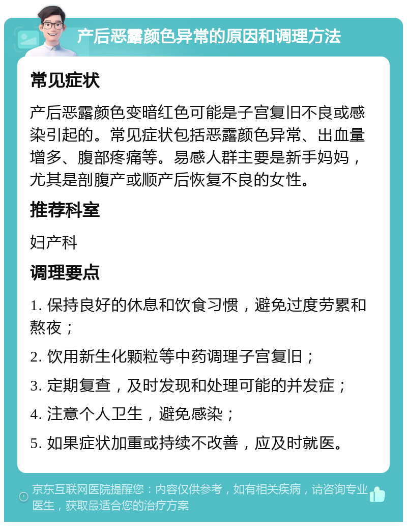 产后恶露颜色异常的原因和调理方法 常见症状 产后恶露颜色变暗红色可能是子宫复旧不良或感染引起的。常见症状包括恶露颜色异常、出血量增多、腹部疼痛等。易感人群主要是新手妈妈，尤其是剖腹产或顺产后恢复不良的女性。 推荐科室 妇产科 调理要点 1. 保持良好的休息和饮食习惯，避免过度劳累和熬夜； 2. 饮用新生化颗粒等中药调理子宫复旧； 3. 定期复查，及时发现和处理可能的并发症； 4. 注意个人卫生，避免感染； 5. 如果症状加重或持续不改善，应及时就医。