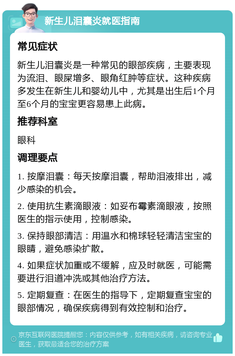 新生儿泪囊炎就医指南 常见症状 新生儿泪囊炎是一种常见的眼部疾病，主要表现为流泪、眼屎增多、眼角红肿等症状。这种疾病多发生在新生儿和婴幼儿中，尤其是出生后1个月至6个月的宝宝更容易患上此病。 推荐科室 眼科 调理要点 1. 按摩泪囊：每天按摩泪囊，帮助泪液排出，减少感染的机会。 2. 使用抗生素滴眼液：如妥布霉素滴眼液，按照医生的指示使用，控制感染。 3. 保持眼部清洁：用温水和棉球轻轻清洁宝宝的眼睛，避免感染扩散。 4. 如果症状加重或不缓解，应及时就医，可能需要进行泪道冲洗或其他治疗方法。 5. 定期复查：在医生的指导下，定期复查宝宝的眼部情况，确保疾病得到有效控制和治疗。