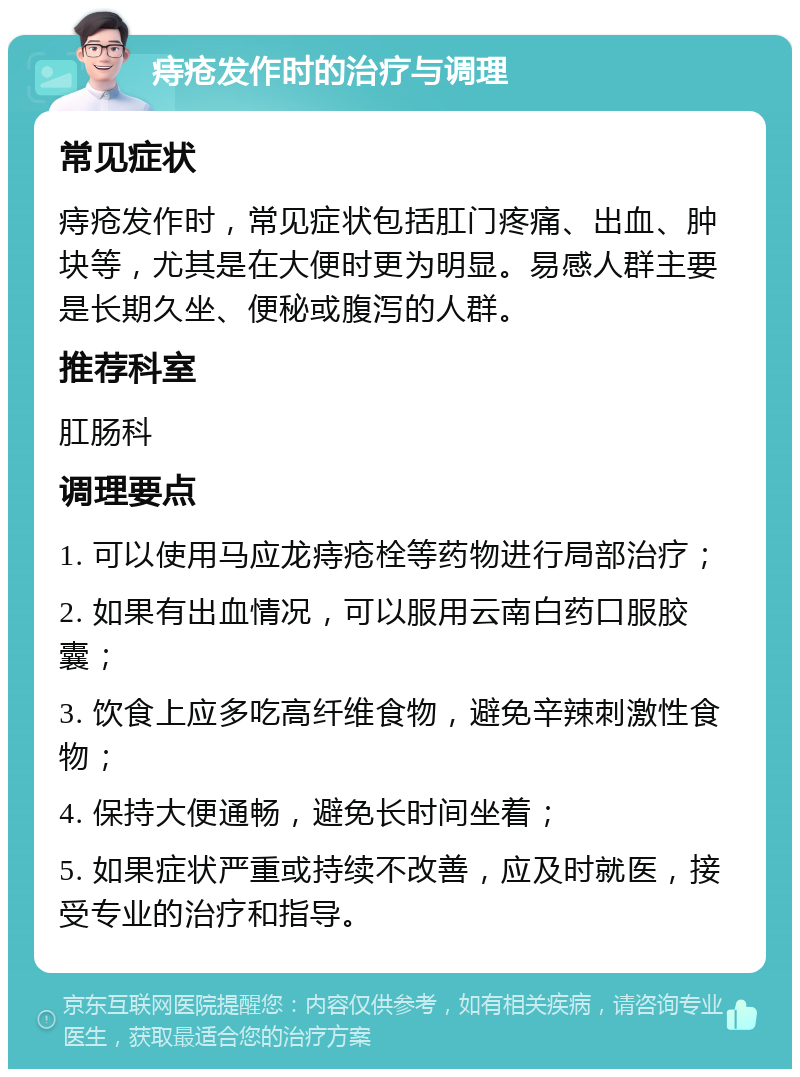 痔疮发作时的治疗与调理 常见症状 痔疮发作时，常见症状包括肛门疼痛、出血、肿块等，尤其是在大便时更为明显。易感人群主要是长期久坐、便秘或腹泻的人群。 推荐科室 肛肠科 调理要点 1. 可以使用马应龙痔疮栓等药物进行局部治疗； 2. 如果有出血情况，可以服用云南白药口服胶囊； 3. 饮食上应多吃高纤维食物，避免辛辣刺激性食物； 4. 保持大便通畅，避免长时间坐着； 5. 如果症状严重或持续不改善，应及时就医，接受专业的治疗和指导。