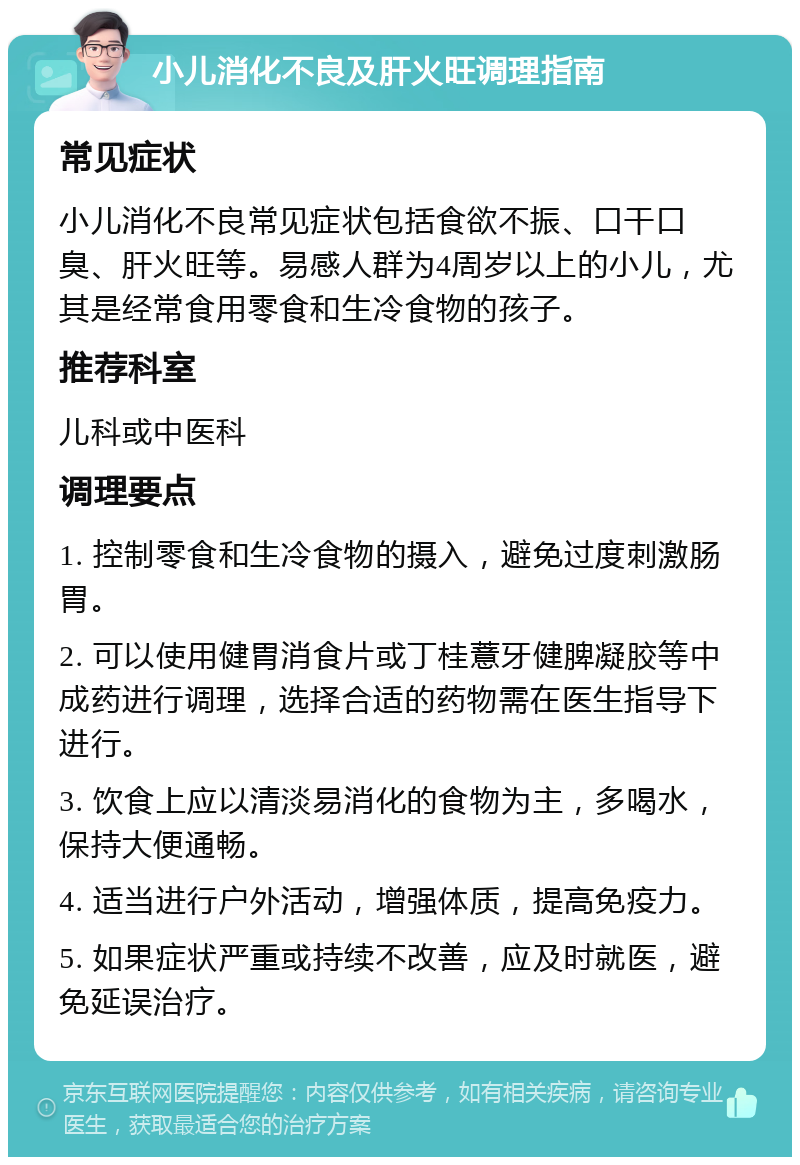 小儿消化不良及肝火旺调理指南 常见症状 小儿消化不良常见症状包括食欲不振、口干口臭、肝火旺等。易感人群为4周岁以上的小儿，尤其是经常食用零食和生冷食物的孩子。 推荐科室 儿科或中医科 调理要点 1. 控制零食和生冷食物的摄入，避免过度刺激肠胃。 2. 可以使用健胃消食片或丁桂薏牙健脾凝胶等中成药进行调理，选择合适的药物需在医生指导下进行。 3. 饮食上应以清淡易消化的食物为主，多喝水，保持大便通畅。 4. 适当进行户外活动，增强体质，提高免疫力。 5. 如果症状严重或持续不改善，应及时就医，避免延误治疗。