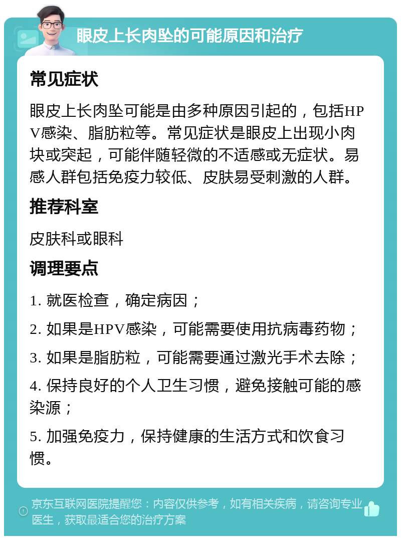 眼皮上长肉坠的可能原因和治疗 常见症状 眼皮上长肉坠可能是由多种原因引起的，包括HPV感染、脂肪粒等。常见症状是眼皮上出现小肉块或突起，可能伴随轻微的不适感或无症状。易感人群包括免疫力较低、皮肤易受刺激的人群。 推荐科室 皮肤科或眼科 调理要点 1. 就医检查，确定病因； 2. 如果是HPV感染，可能需要使用抗病毒药物； 3. 如果是脂肪粒，可能需要通过激光手术去除； 4. 保持良好的个人卫生习惯，避免接触可能的感染源； 5. 加强免疫力，保持健康的生活方式和饮食习惯。