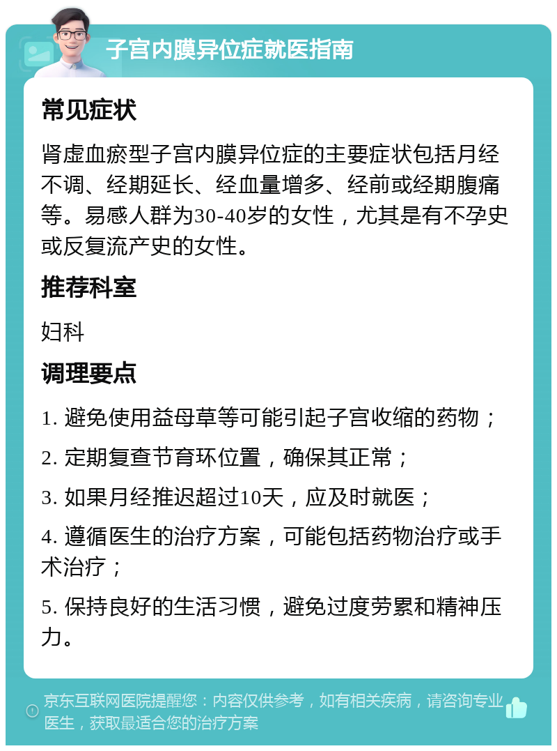 子宫内膜异位症就医指南 常见症状 肾虚血瘀型子宫内膜异位症的主要症状包括月经不调、经期延长、经血量增多、经前或经期腹痛等。易感人群为30-40岁的女性，尤其是有不孕史或反复流产史的女性。 推荐科室 妇科 调理要点 1. 避免使用益母草等可能引起子宫收缩的药物； 2. 定期复查节育环位置，确保其正常； 3. 如果月经推迟超过10天，应及时就医； 4. 遵循医生的治疗方案，可能包括药物治疗或手术治疗； 5. 保持良好的生活习惯，避免过度劳累和精神压力。