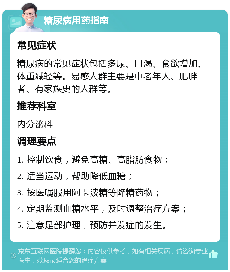 糖尿病用药指南 常见症状 糖尿病的常见症状包括多尿、口渴、食欲增加、体重减轻等。易感人群主要是中老年人、肥胖者、有家族史的人群等。 推荐科室 内分泌科 调理要点 1. 控制饮食，避免高糖、高脂肪食物； 2. 适当运动，帮助降低血糖； 3. 按医嘱服用阿卡波糖等降糖药物； 4. 定期监测血糖水平，及时调整治疗方案； 5. 注意足部护理，预防并发症的发生。