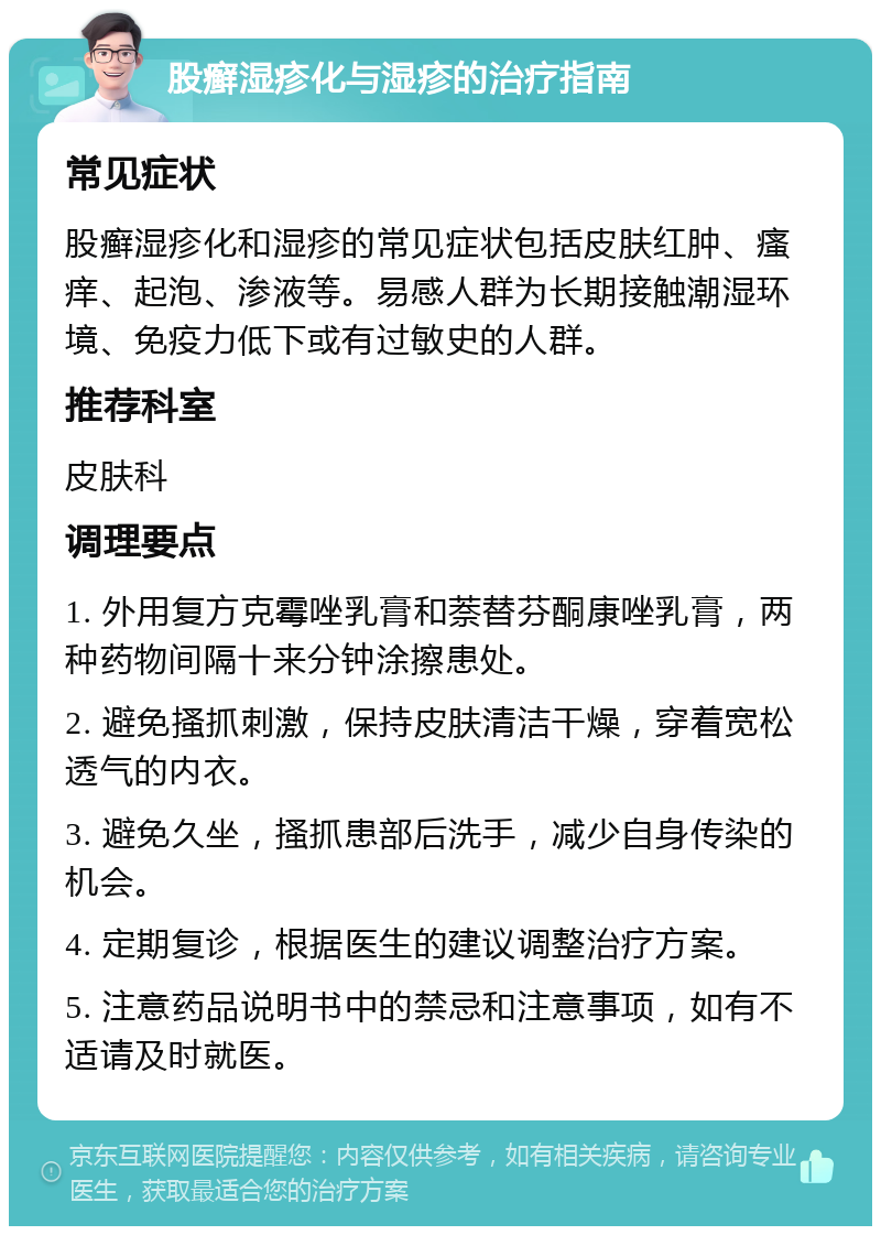 股癣湿疹化与湿疹的治疗指南 常见症状 股癣湿疹化和湿疹的常见症状包括皮肤红肿、瘙痒、起泡、渗液等。易感人群为长期接触潮湿环境、免疫力低下或有过敏史的人群。 推荐科室 皮肤科 调理要点 1. 外用复方克霉唑乳膏和萘替芬酮康唑乳膏，两种药物间隔十来分钟涂擦患处。 2. 避免搔抓刺激，保持皮肤清洁干燥，穿着宽松透气的内衣。 3. 避免久坐，搔抓患部后洗手，减少自身传染的机会。 4. 定期复诊，根据医生的建议调整治疗方案。 5. 注意药品说明书中的禁忌和注意事项，如有不适请及时就医。