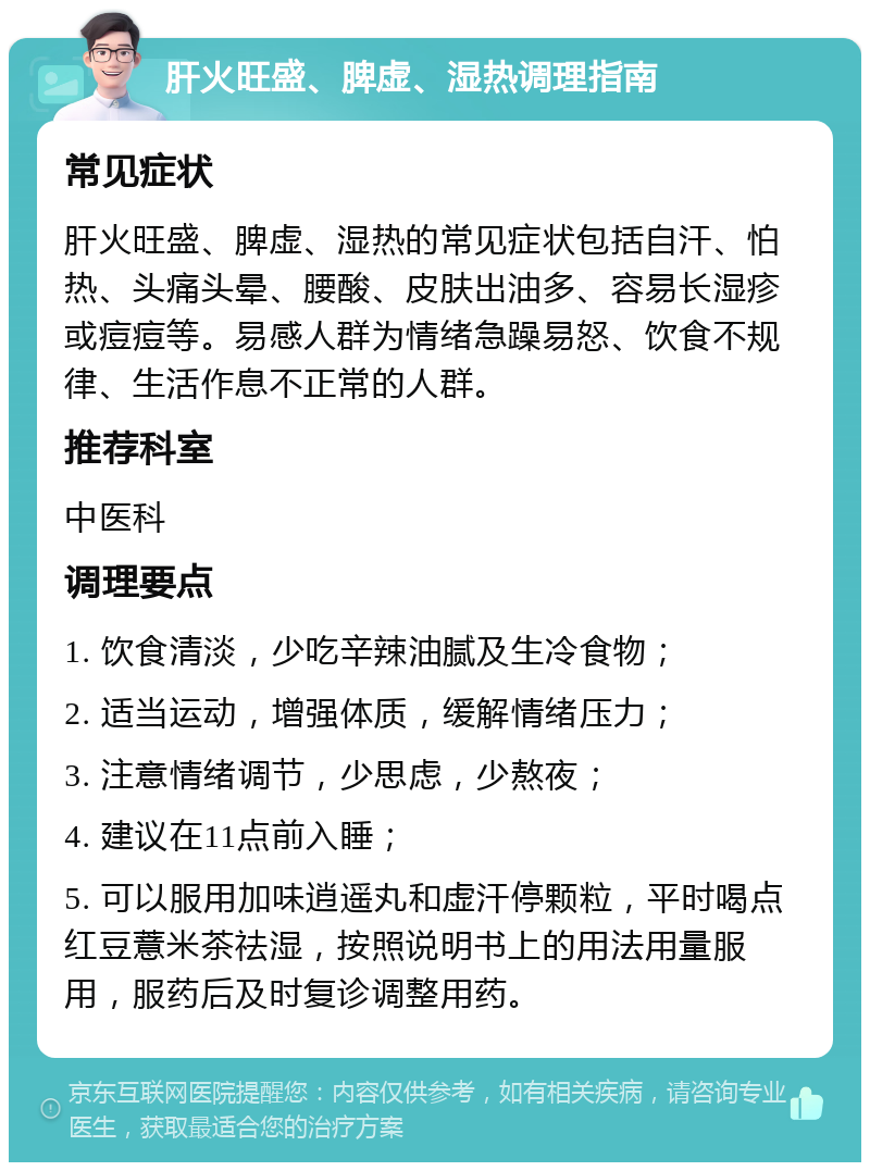 肝火旺盛、脾虚、湿热调理指南 常见症状 肝火旺盛、脾虚、湿热的常见症状包括自汗、怕热、头痛头晕、腰酸、皮肤出油多、容易长湿疹或痘痘等。易感人群为情绪急躁易怒、饮食不规律、生活作息不正常的人群。 推荐科室 中医科 调理要点 1. 饮食清淡，少吃辛辣油腻及生冷食物； 2. 适当运动，增强体质，缓解情绪压力； 3. 注意情绪调节，少思虑，少熬夜； 4. 建议在11点前入睡； 5. 可以服用加味逍遥丸和虚汗停颗粒，平时喝点红豆薏米茶祛湿，按照说明书上的用法用量服用，服药后及时复诊调整用药。