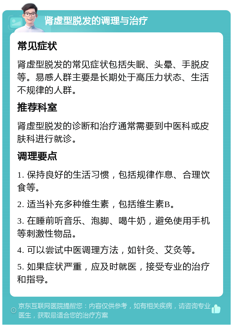 肾虚型脱发的调理与治疗 常见症状 肾虚型脱发的常见症状包括失眠、头晕、手脱皮等。易感人群主要是长期处于高压力状态、生活不规律的人群。 推荐科室 肾虚型脱发的诊断和治疗通常需要到中医科或皮肤科进行就诊。 调理要点 1. 保持良好的生活习惯，包括规律作息、合理饮食等。 2. 适当补充多种维生素，包括维生素B。 3. 在睡前听音乐、泡脚、喝牛奶，避免使用手机等刺激性物品。 4. 可以尝试中医调理方法，如针灸、艾灸等。 5. 如果症状严重，应及时就医，接受专业的治疗和指导。