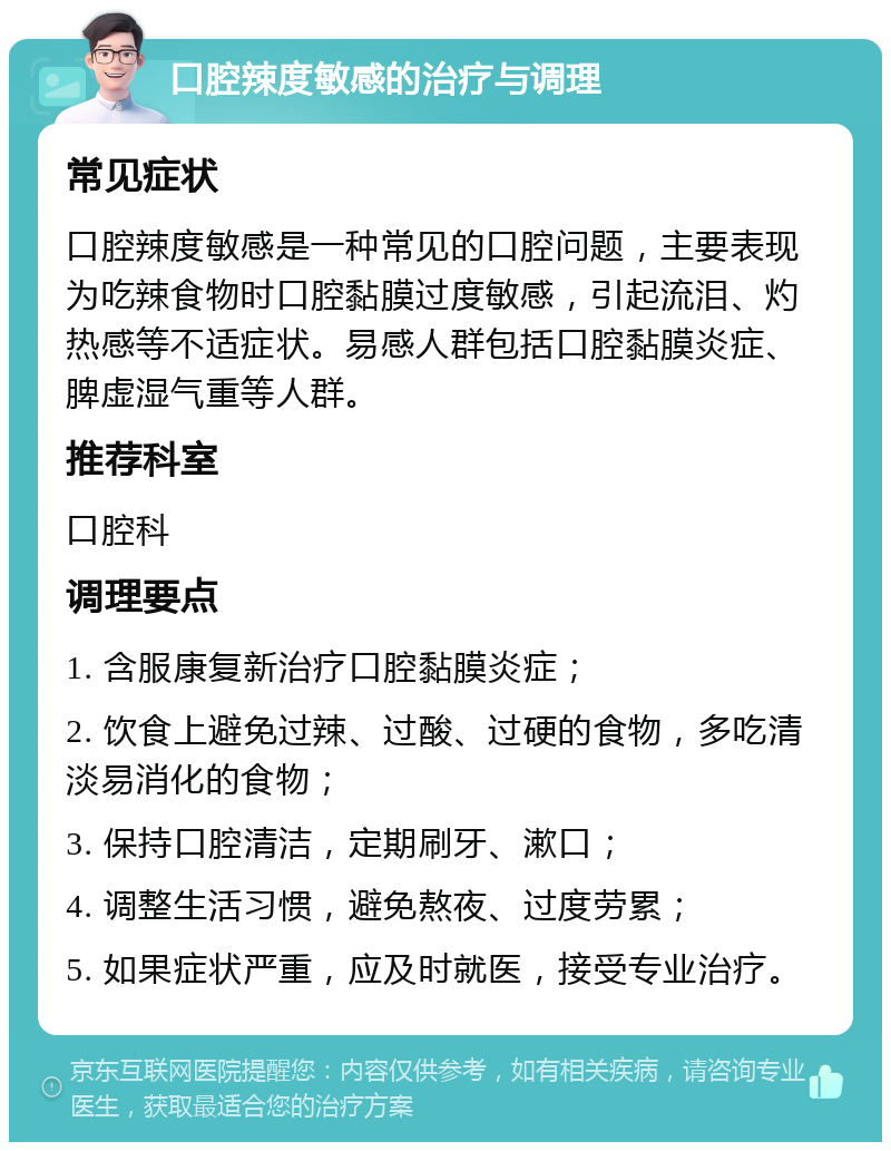 口腔辣度敏感的治疗与调理 常见症状 口腔辣度敏感是一种常见的口腔问题，主要表现为吃辣食物时口腔黏膜过度敏感，引起流泪、灼热感等不适症状。易感人群包括口腔黏膜炎症、脾虚湿气重等人群。 推荐科室 口腔科 调理要点 1. 含服康复新治疗口腔黏膜炎症； 2. 饮食上避免过辣、过酸、过硬的食物，多吃清淡易消化的食物； 3. 保持口腔清洁，定期刷牙、漱口； 4. 调整生活习惯，避免熬夜、过度劳累； 5. 如果症状严重，应及时就医，接受专业治疗。